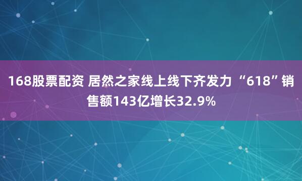 168股票配资 居然之家线上线下齐发力 “618”销售额143亿增长32.9%