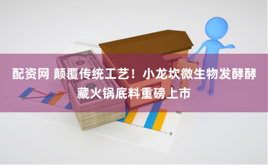 配资网 颠覆传统工艺！小龙坎微生物发酵酵藏火锅底料重磅上市